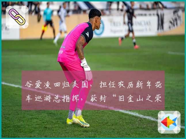 谷爱凌回归美国，担任农历新年花车巡游总指挥，获封“旧金山之荣”