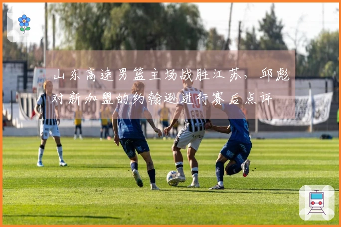 山东高速男篮主场战胜江苏，邱彪对新加盟的约翰逊进行赛后点评