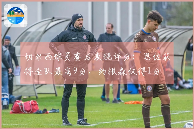 切尔西球员赛后表现评分：恩佐获得全队最高9分，约根森仅得1分