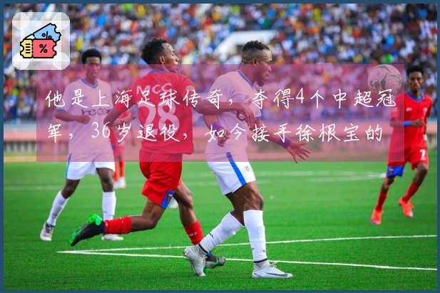 他是上海足球传奇，夺得4个中超冠军，36岁退役，如今接手徐根宝的职位