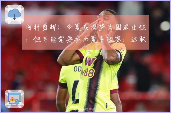 河村勇辉：今夏我渴望为国家出征，但可能需要参加夏季联赛，这取决于合同情况