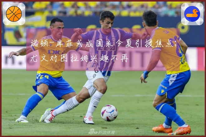 诺顿-库菲或成国米今夏引援焦点；尤文对图拉姆兴趣不再