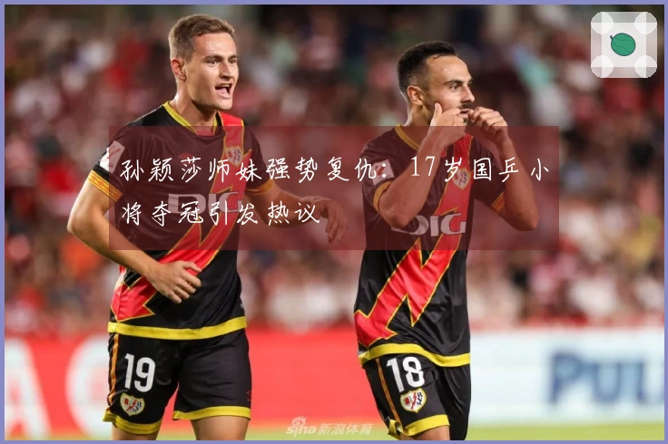 孙颖莎师妹强势复仇：17岁国乒小将夺冠引发热议