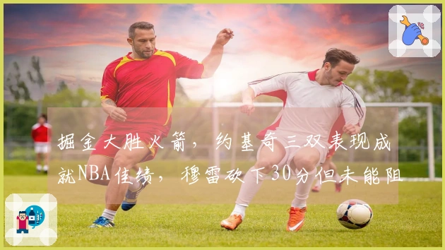 掘金大胜火箭，约基奇三双表现成就NBA佳绩，穆雷砍下30分但未能阻止对手