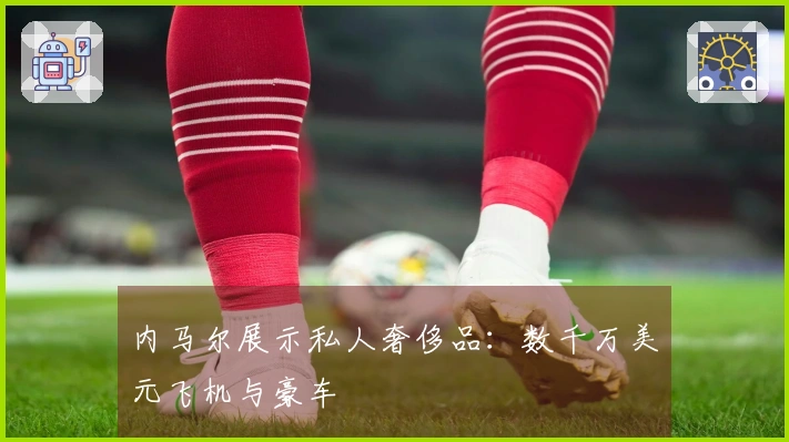 内马尔展示私人奢侈品：数千万美元飞机与豪车