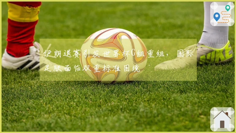 伊朗退赛引发世界杯G组重组，国际足联面临双重标准困境