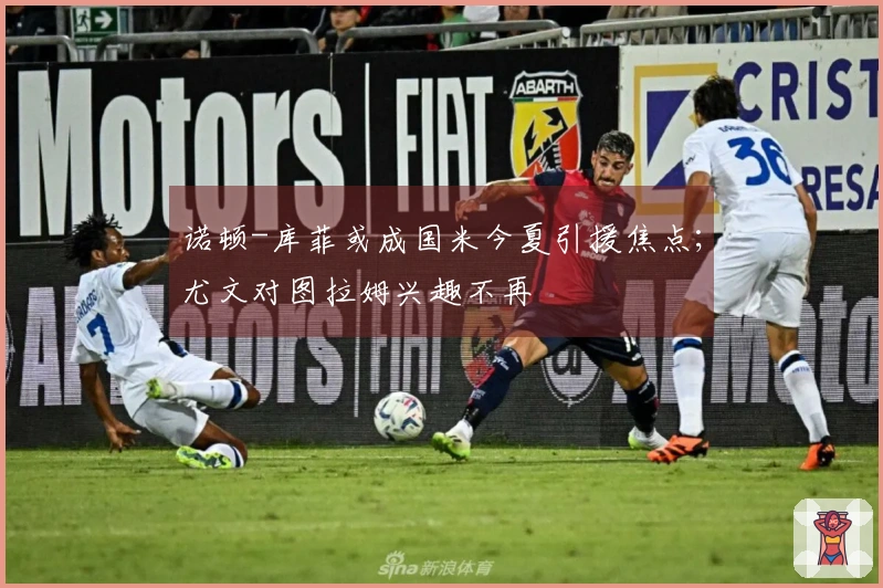 诺顿-库菲或成国米今夏引援焦点；尤文对图拉姆兴趣不再