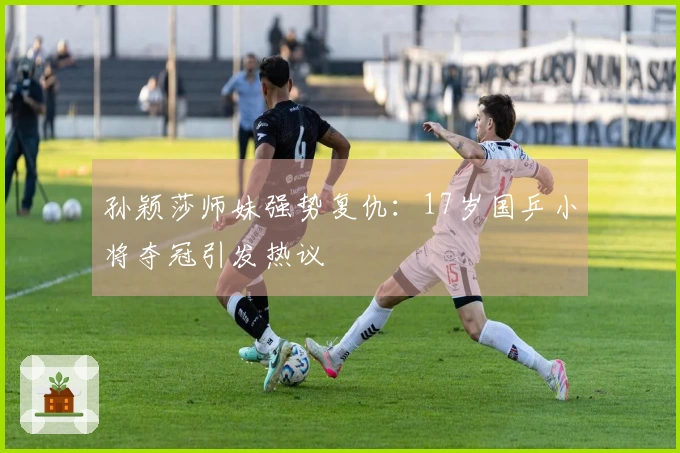 孙颖莎师妹强势复仇：17岁国乒小将夺冠引发热议