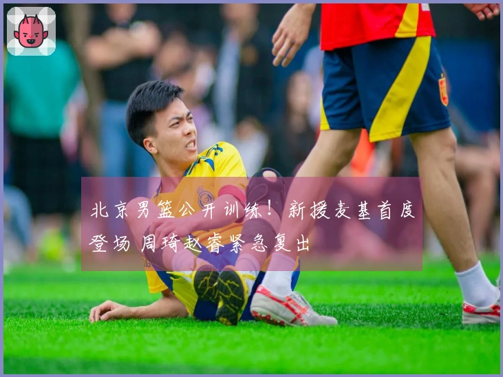 北京男篮公开训练！新援麦基首度登场 周琦赵睿紧急复出