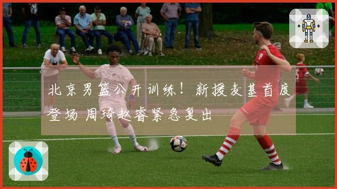 北京男篮公开训练！新援麦基首度登场 周琦赵睿紧急复出