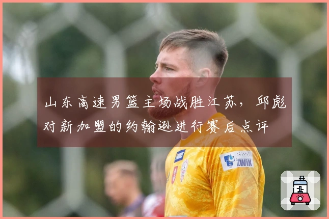 山东高速男篮主场战胜江苏，邱彪对新加盟的约翰逊进行赛后点评
