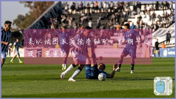 美以试图派兵抢夺铀矿，伊朗早已设下重重防线